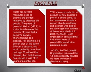 There are several
measures used to
quantify the burden
imposed by diseases on
people. The years of
potential life lost (YPLL) is
a simple estimate of the
number of years that a
person's life was
shortened due to a
disease. For example, if a
person dies at the age of
65 from a disease, and
would probably have lived
until age 80 without that
disease, then that disease
has caused a loss of 15
years of potential life.
Close
YPLL measurements do not
account for how disabled a
person is before dying, so
the measurement treats a
person who dies suddenly
and a person who died at
the same age after decades
of illness as equivalent. In
2004, the World Health
Organisation calculated that
932 million years of
potential life were lost to
premature death.
In 2004, the World Health
Organization calculated that
1.5 billion disability-adjusted
life years were lost to
disease and injury.
FACT FILE
 