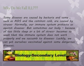 Why Do We Fall ILL???
Some diseases are caused by bacteria and some ,
such as AIDS and the common cold, are caused by
viruses. Normally, our immune system protects us
against diseases. But sometimes our body – because
of too little sleep or a lot of stress- becomes so
weak that the immune system does not work
properly and we succumb to diseases. Luckily, we
can get ourselves vaccinated against some dangerous
diseases.
 
