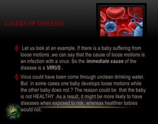 CAUSES OF DISEASES
╬ Let us look at an example. If there is a baby suffering from
loose motions ,we can say that the cause of loose motions is
an infection with a virus. So the immediate cause of the
disease is a VIRUS .
╬ Virus could have been come through unclean drinking water.
But in some cases one baby develops loose motions while
the other baby does not ? The reason could be that the baby
is not HEALTHY .As a result, it might be more likely to have
diseases when exposed to risk, whereas healthier babies
would not.
 