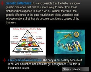 ╬ Lack of Good Nourishment: The baby is not healthy because it
is not well nourished and does not get enough food . So, this is
the another cause .
╬ Genetic Difference :It is also possible that the baby has some
genetic difference that makes it more likely to suffer from loose
motions when exposed to such a virus . Without the virus , the
genetic difference or the poor nourishment alone would not lead
to loose motions .But they do become contributory causes of the
diseases.
Other contents
 