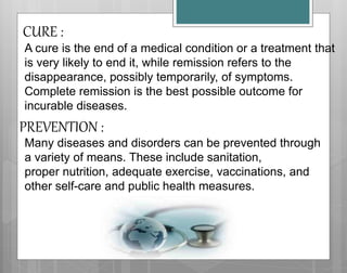 A cure is the end of a medical condition or a treatment that
is very likely to end it, while remission refers to the
disappearance, possibly temporarily, of symptoms.
Complete remission is the best possible outcome for
incurable diseases.
CURE :
PREVENTION :
Many diseases and disorders can be prevented through
a variety of means. These include sanitation,
proper nutrition, adequate exercise, vaccinations, and
other self-care and public health measures.
 