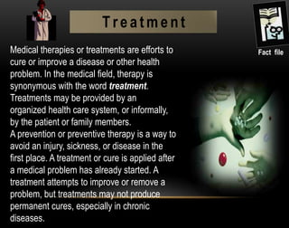 Medical therapies or treatments are efforts to
cure or improve a disease or other health
problem. In the medical field, therapy is
synonymous with the word treatment.
Treatments may be provided by an
organized health care system, or informally,
by the patient or family members.
A prevention or preventive therapy is a way to
avoid an injury, sickness, or disease in the
first place. A treatment or cure is applied after
a medical problem has already started. A
treatment attempts to improve or remove a
problem, but treatments may not produce
permanent cures, especially in chronic
diseases.
Fact file
T r e a t m e n t
 