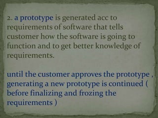 2. a prototype is generated acc to
requirements of software that tells
customer how the software is going to
function and to get better knowledge of
requirements.

until the customer approves the prototype ,
generating a new prototype is continued (
before finalizing and frozing the
requirements )
 