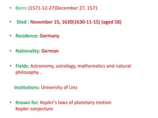 • Born: (1571-12-27)December 27, 1571

• Died : November 15, 1630(1630-11-15) (aged 58)

• Residence: Germany

• Nationality: German

• Fields: Astronomy, astrology, mathematics and natural
  philosophy .

  Institutions: University of Linz

• Known for: Kepler's laws of planetary motion
  Kepler conjecture
 