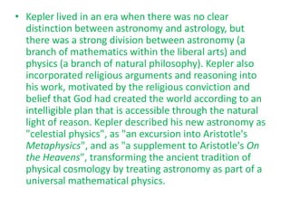 • Kepler lived in an era when there was no clear
  distinction between astronomy and astrology, but
  there was a strong division between astronomy (a
  branch of mathematics within the liberal arts) and
  physics (a branch of natural philosophy). Kepler also
  incorporated religious arguments and reasoning into
  his work, motivated by the religious conviction and
  belief that God had created the world according to an
  intelligible plan that is accessible through the natural
  light of reason. Kepler described his new astronomy as
  "celestial physics", as "an excursion into Aristotle's
  Metaphysics", and as "a supplement to Aristotle's On
  the Heavens", transforming the ancient tradition of
  physical cosmology by treating astronomy as part of a
  universal mathematical physics.
 