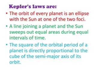 Kepler's laws are:
• The orbit of every planet is an ellipse
  with the Sun at one of the two foci.
• A line joining a planet and the Sun
  sweeps out equal areas during equal
  intervals of time.
• The square of the orbital period of a
  planet is directly proportional to the
  cube of the semi-major axis of its
  orbit.
 
