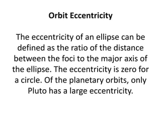 Orbit Eccentricity

 The eccentricity of an ellipse can be
  defined as the ratio of the distance
 between the foci to the major axis of
the ellipse. The eccentricity is zero for
 a circle. Of the planetary orbits, only
     Pluto has a large eccentricity.
 