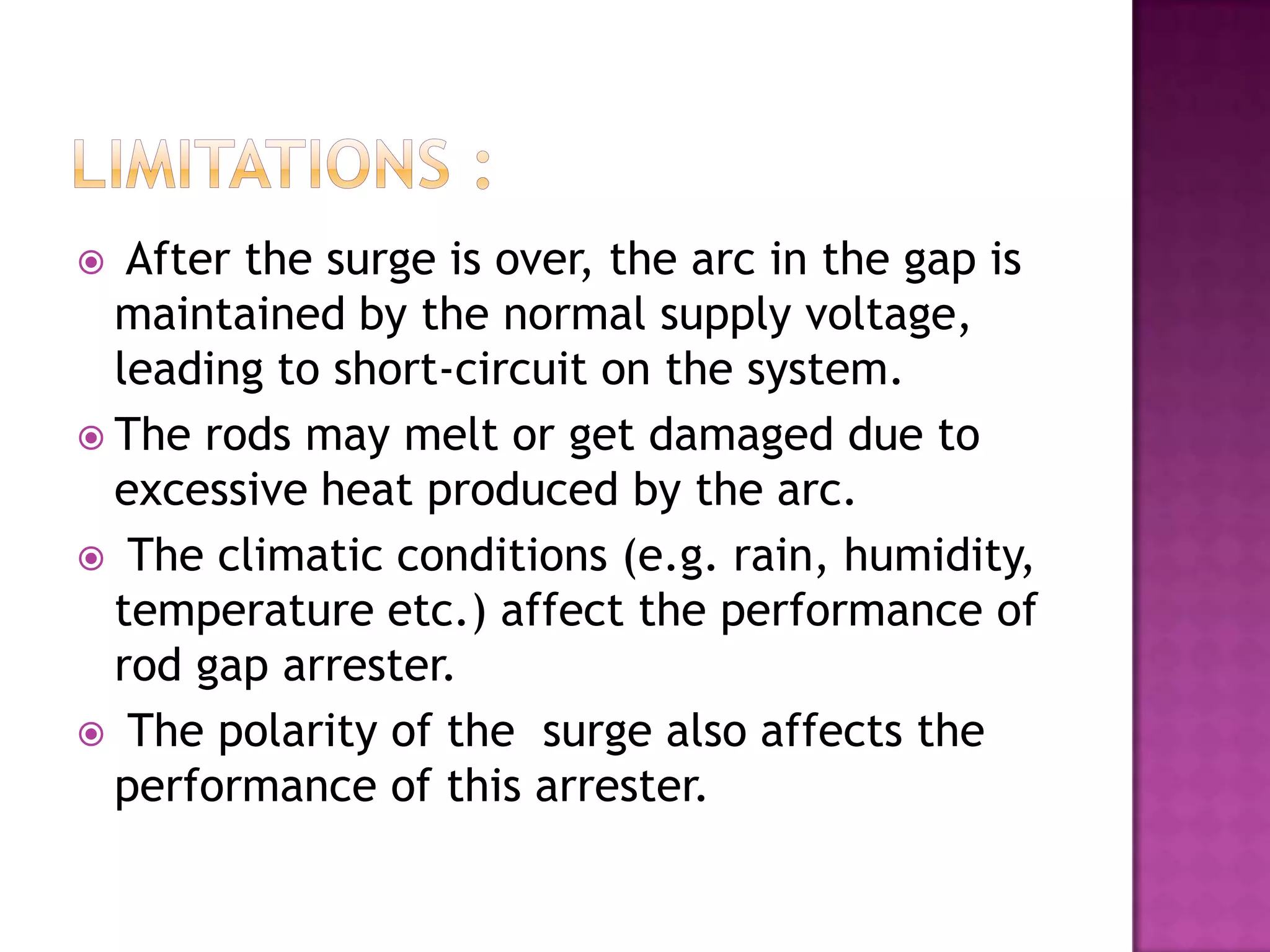   After the surge is over, the arc in the gap is
  maintained by the normal supply voltage,
  leading to short-circuit on the system.
 The rods may melt or get damaged due to
  excessive heat produced by the arc.
 The climatic conditions (e.g. rain, humidity,
  temperature etc.) affect the performance of
  rod gap arrester.
 The polarity of the surge also affects the
  performance of this arrester.
 