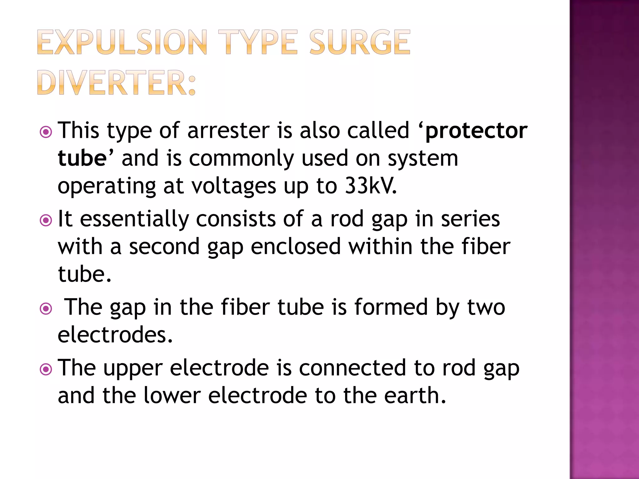  This type of arrester is also called ‘protector
  tube’ and is commonly used on system
  operating at voltages up to 33kV.
 It essentially consists of a rod gap in series
  with a second gap enclosed within the fiber
  tube.
 The gap in the fiber tube is formed by two
  electrodes.
 The upper electrode is connected to rod gap
  and the lower electrode to the earth.
 