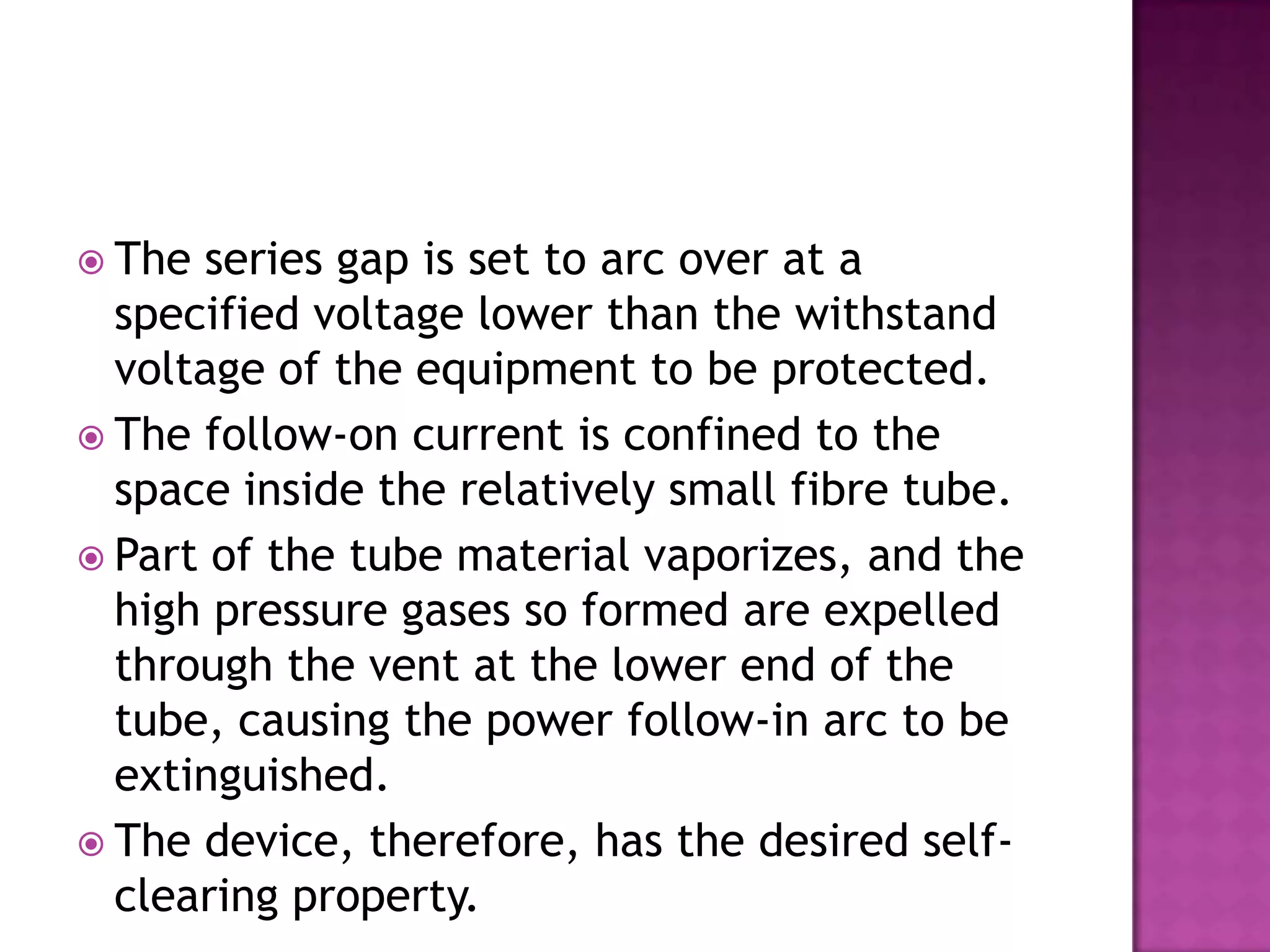  The series gap is set to arc over at a
  specified voltage lower than the withstand
  voltage of the equipment to be protected.
 The follow-on current is confined to the
  space inside the relatively small fibre tube.
 Part of the tube material vaporizes, and the
  high pressure gases so formed are expelled
  through the vent at the lower end of the
  tube, causing the power follow-in arc to be
  extinguished.
 The device, therefore, has the desired self-
  clearing property.
 