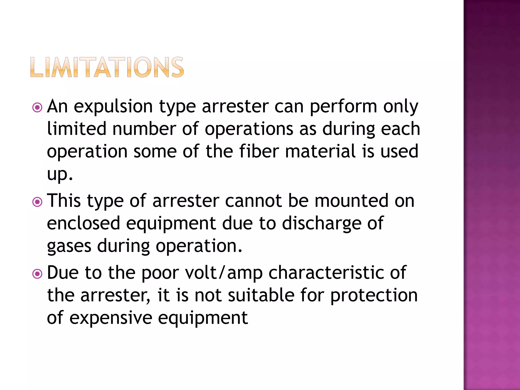  An expulsion type arrester can perform only
  limited number of operations as during each
  operation some of the fiber material is used
  up.
 This type of arrester cannot be mounted on
  enclosed equipment due to discharge of
  gases during operation.
 Due to the poor volt/amp characteristic of
  the arrester, it is not suitable for protection
  of expensive equipment
 