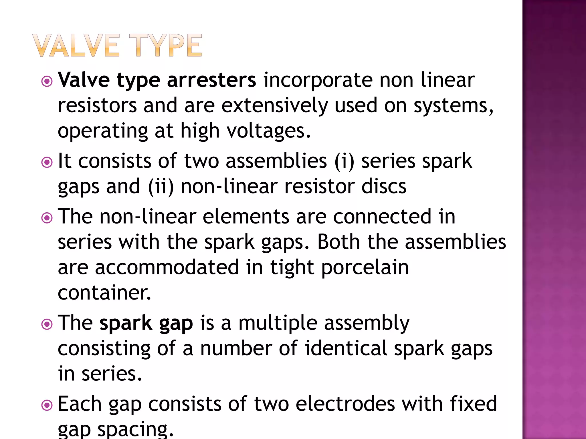  Valve  type arresters incorporate non linear
  resistors and are extensively used on systems,
  operating at high voltages.
 It consists of two assemblies (i) series spark
  gaps and (ii) non-linear resistor discs
 The non-linear elements are connected in
  series with the spark gaps. Both the assemblies
  are accommodated in tight porcelain
  container.
 The spark gap is a multiple assembly
  consisting of a number of identical spark gaps
  in series.
 Each gap consists of two electrodes with fixed
  gap spacing.
 