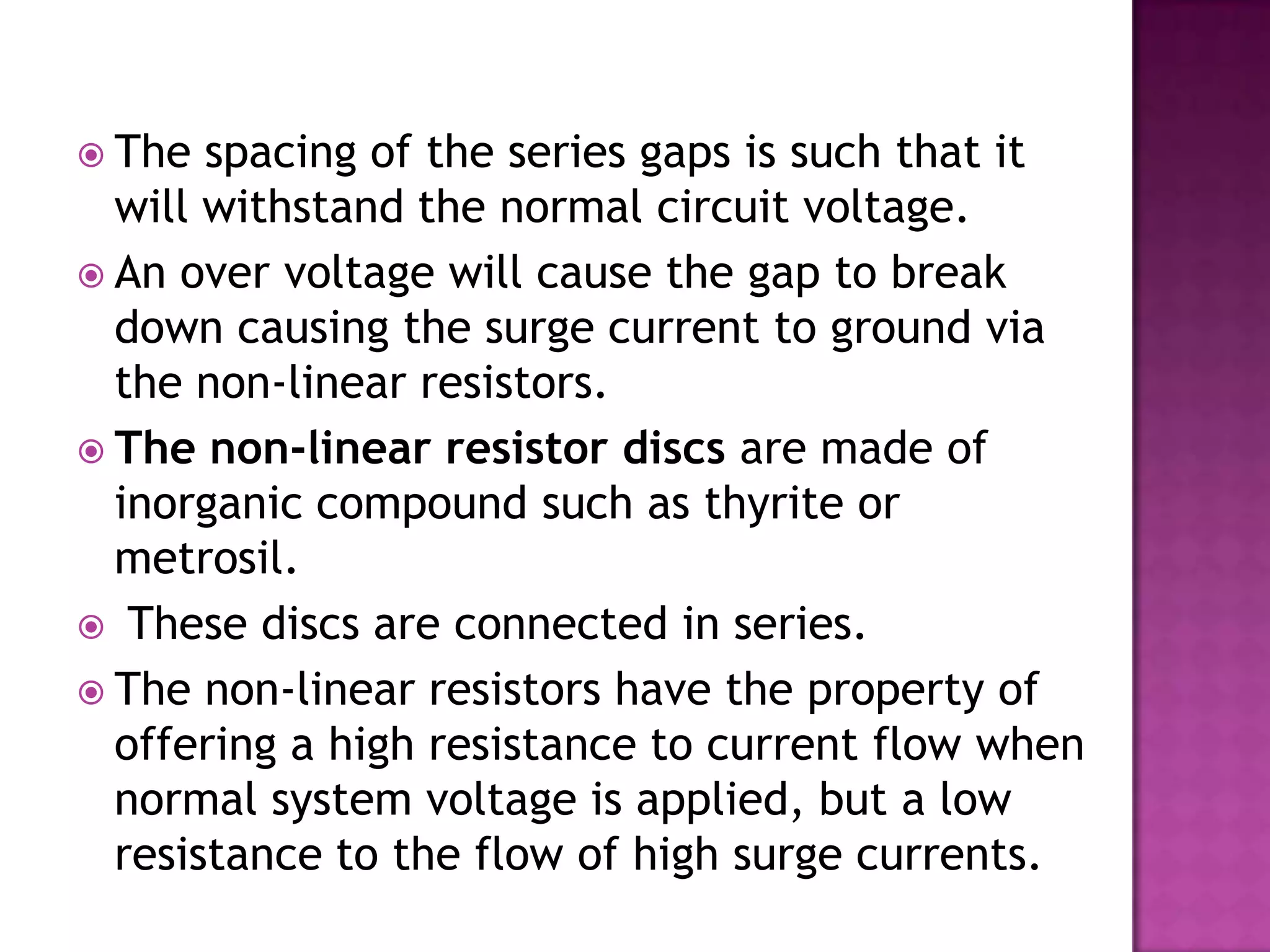  The  spacing of the series gaps is such that it
  will withstand the normal circuit voltage.
 An over voltage will cause the gap to break
  down causing the surge current to ground via
  the non-linear resistors.
 The non-linear resistor discs are made of
  inorganic compound such as thyrite or
  metrosil.
 These discs are connected in series.
 The non-linear resistors have the property of
  offering a high resistance to current flow when
  normal system voltage is applied, but a low
  resistance to the flow of high surge currents.
 
