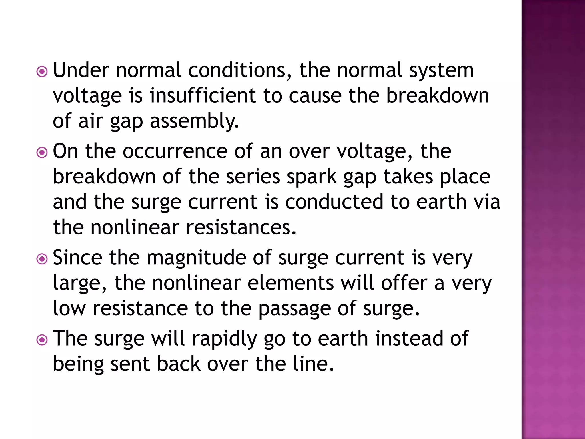  Under   normal conditions, the normal system
  voltage is insufficient to cause the breakdown
  of air gap assembly.
 On the occurrence of an over voltage, the
  breakdown of the series spark gap takes place
  and the surge current is conducted to earth via
  the nonlinear resistances.
 Since the magnitude of surge current is very
  large, the nonlinear elements will offer a very
  low resistance to the passage of surge.
 The surge will rapidly go to earth instead of
  being sent back over the line.
 