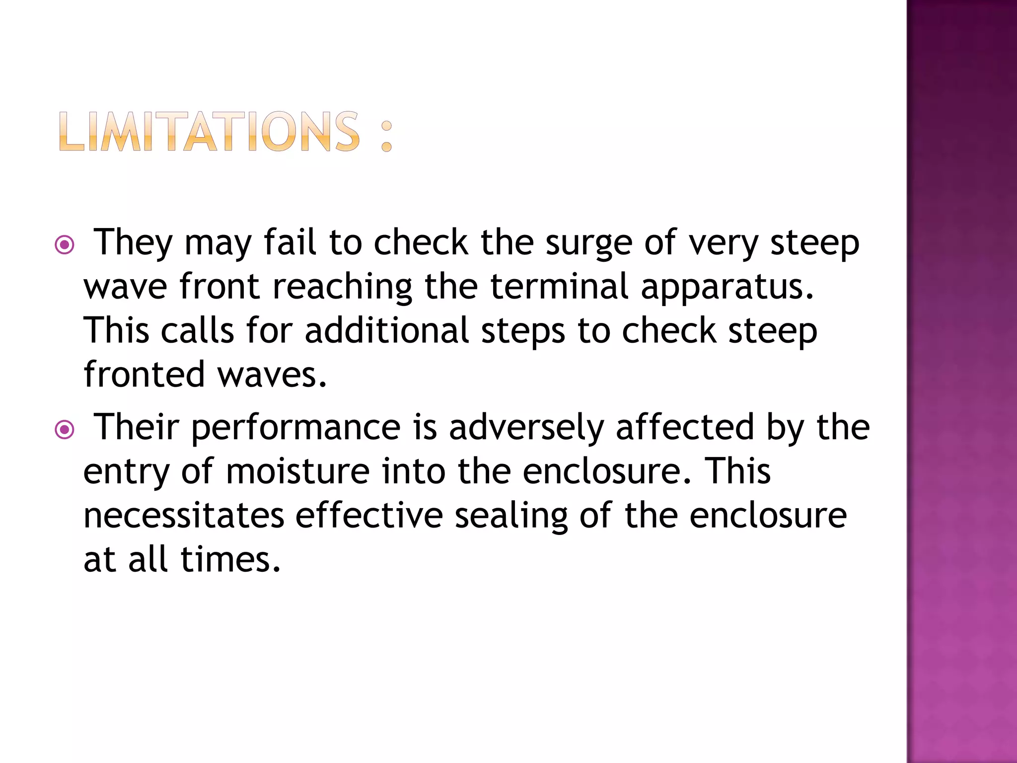  They may fail to check the surge of very steep
 wave front reaching the terminal apparatus.
 This calls for additional steps to check steep
 fronted waves.
 Their performance is adversely affected by the
 entry of moisture into the enclosure. This
 necessitates effective sealing of the enclosure
 at all times.
 
