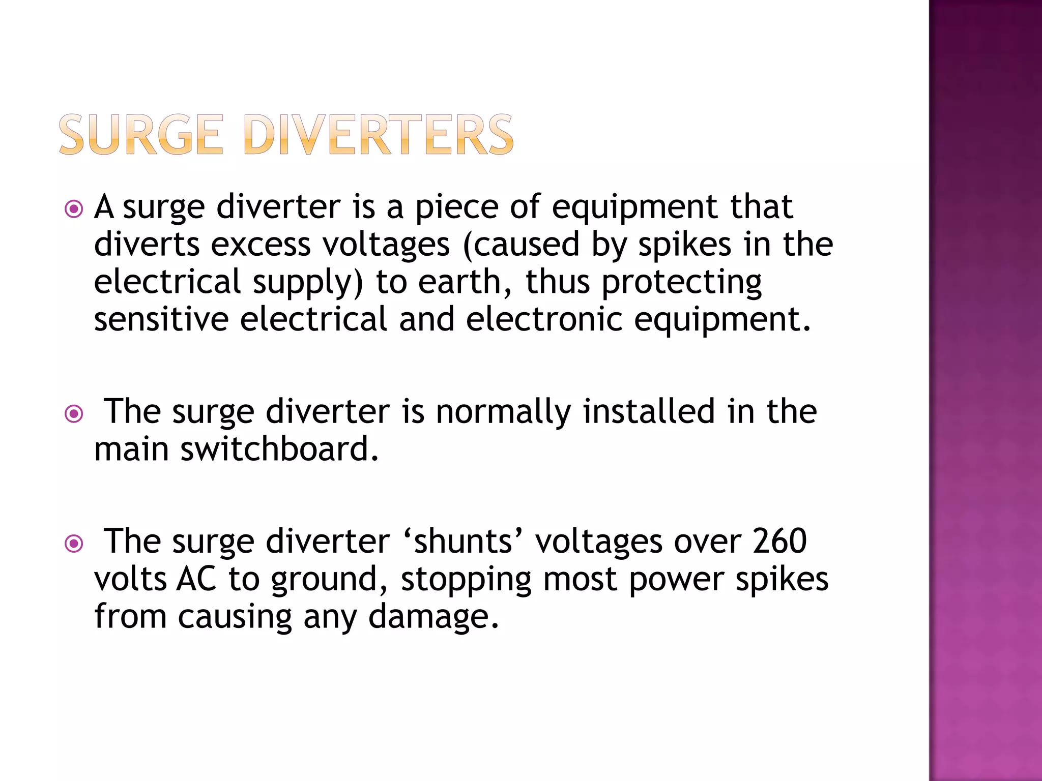    A surge diverter is a piece of equipment that
    diverts excess voltages (caused by spikes in the
    electrical supply) to earth, thus protecting
    sensitive electrical and electronic equipment.

   The surge diverter is normally installed in the
    main switchboard.

    The surge diverter ‘shunts’ voltages over 260
    volts AC to ground, stopping most power spikes
    from causing any damage.
 