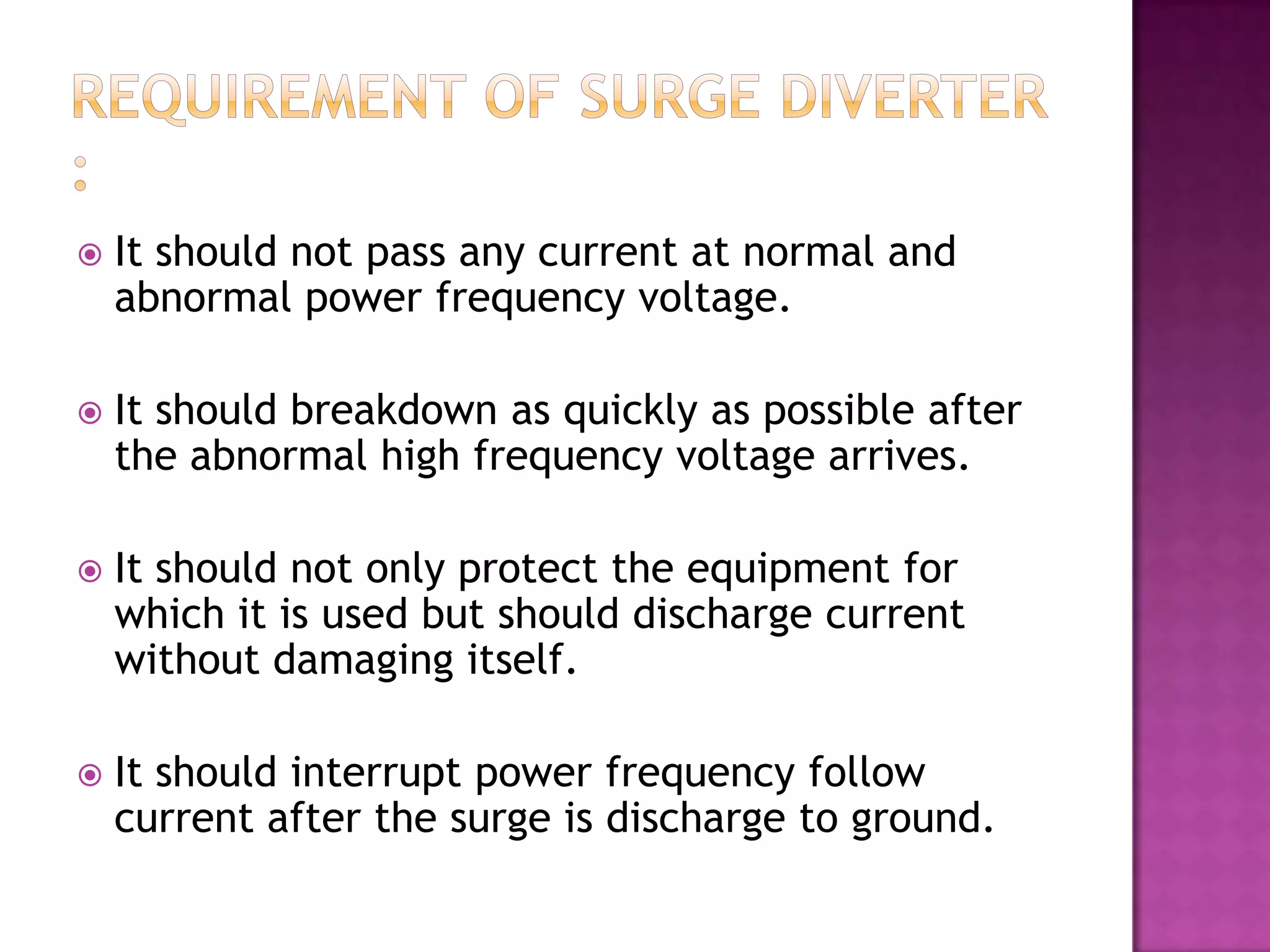    It should not pass any current at normal and
    abnormal power frequency voltage.

   It should breakdown as quickly as possible after
    the abnormal high frequency voltage arrives.

   It should not only protect the equipment for
    which it is used but should discharge current
    without damaging itself.

   It should interrupt power frequency follow
    current after the surge is discharge to ground.
 