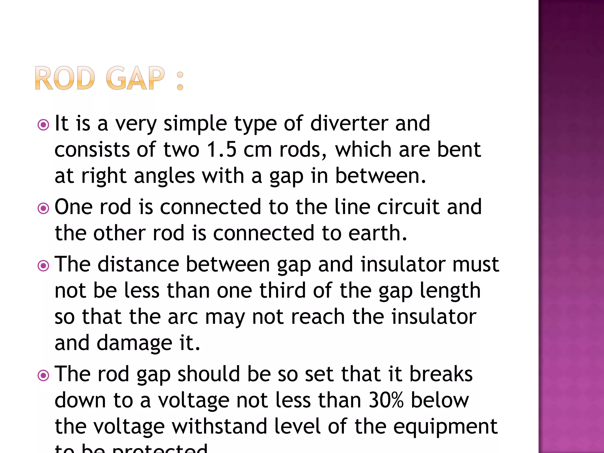  Itis a very simple type of diverter and
  consists of two 1.5 cm rods, which are bent
  at right angles with a gap in between.
 One rod is connected to the line circuit and
  the other rod is connected to earth.
 The distance between gap and insulator must
  not be less than one third of the gap length
  so that the arc may not reach the insulator
  and damage it.
 The rod gap should be so set that it breaks
  down to a voltage not less than 30% below
  the voltage withstand level of the equipment
 