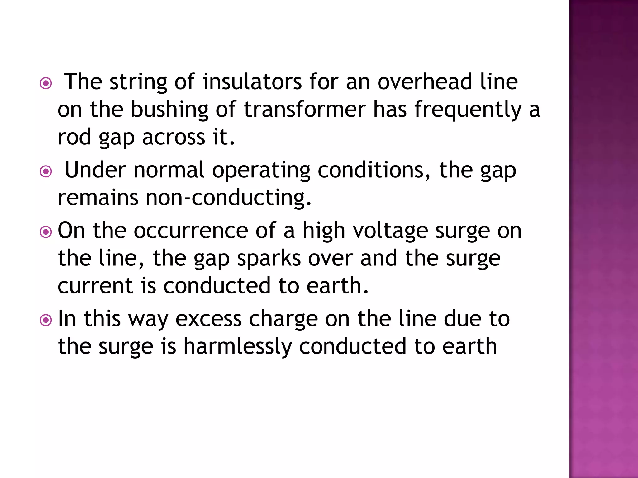   The string of insulators for an overhead line
  on the bushing of transformer has frequently a
  rod gap across it.
 Under normal operating conditions, the gap
  remains non-conducting.
 On the occurrence of a high voltage surge on
  the line, the gap sparks over and the surge
  current is conducted to earth.
 In this way excess charge on the line due to
  the surge is harmlessly conducted to earth
 