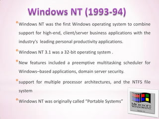 * Windows NT was the first Windows operating system to combine
 support for high-end, client/server business applications with the
 industry's leading personal productivity applications.

* Windows NT 3.1 was a 32-bit operating system .
* New   features included a preemptive multitasking scheduler for
 Windows–based applications, domain server security.

* support   for multiple processor architectures, and the NTFS file
 system

* Windows NT was originally called “Portable Systems”
 