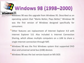 * Windows 98 was the upgrade from Windows 95. Described as an
 operating system that "Works Better, Plays Better," Windows 98
 was the first version of Windows designed specifically for
 consumers.
* Other   features are replacement of Internet Explorer 4.0 with
 Internet Explorer 5.0. Also included is Internet Connection
 Sharing, which allows multiple computers on a LAN to share a
 single Internet connection through NAT.
* Windows 98 was the first Windows system that supported DVD
 discs and universal serial bus (USB) devices
* Windows 98 was the last version based on MS-DOS
 