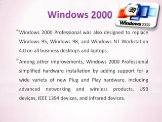 *Windows 2000 Professional was also designed to replace
 Windows 95, Windows 98, and Windows NT Workstation
 4.0 on all business desktops and laptops.

*Among other improvements, Windows 2000 Professional
 simplified hardware installation by adding support for a
 wide variety of new Plug and Play hardware, including
 advanced    networking    and   wireless    products,   USB
 devices, IEEE 1394 devices, and infrared devices.
 