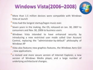 * More  than 1.5 million devices were compatible with Windows
 Vista at launch
* Vista had the longest startup/logon music ever.
* Seven years in the making, the OS, released on Jan. 30, 2007 to
 consumers and Nov. 30, 2006 to business users
* Windows   Vista intended to have enhanced security by
 introducing a new restricted user mode called User Account
 Control, replacing the "administrator-by-default" philosophy of
 Windows XP
* Vista also features new graphics features, the Windows Aero GUI
 , new applications.
*a revised and more secure version of Internet Explorer, a new
 version of Windows Media player, and a large number of
 underlying architectural changes.
 