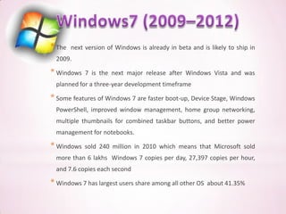 * The   next version of Windows is already in beta and is likely to ship in
  2009.

* Windows    7 is the next major release after Windows Vista and was
  planned for a three-year development timeframe

* Some features of Windows 7 are faster boot-up, Device Stage, Windows
  PowerShell, improved window management, home group networking,
  multiple thumbnails for combined taskbar buttons, and better power
  management for notebooks.

* Windows    sold 240 million in 2010 which means that Microsoft sold
  more than 6 lakhs Windows 7 copies per day, 27,397 copies per hour,
  and 7.6 copies each second

* Windows 7 has largest users share among all other OS   about 41.35%
 