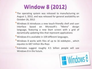 * Theoperating system was released to manufacturing on
 August 1, 2012, and was released for general availability on
 October 26, 2012
* Windows 8 introduces a new touch-friendly shell and user
 interface based on Microsoft's "Metro" design
 language, featuring a new Start screen with a grid of
 dynamically updating tiles that represent applications
* Windows 8 is available in 109 different languages.
* Windows 8 works with files of up to 16 exbibytes , which
 equates to 687 million Blu-Rays
* Estimates
          suggest roughly 4.5 billion people will use
 Windows 8 in the future.
 