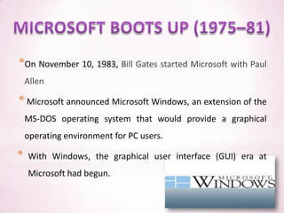 *On November 10, 1983, Bill Gates started Microsoft with Paul
    Allen

* Microsoft announced Microsoft Windows, an extension of the
    MS-DOS operating system that would provide a graphical
    operating environment for PC users.

*   With Windows, the graphical user interface (GUI) era at
    Microsoft had begun.
 