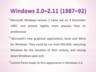 *Microsoft Windows version 2 came out on 9 December
 1987, and proved slightly more popular than its
 predecessor

* Microsoft's new   graphical applications, Excel and Word
 for Windows. They could be run from MS-DOS, executing
 Windows for the duration of their activity, and closing
 down Windows upon exit.

*Control Panel made its first appearance in Windows 2.0.
 