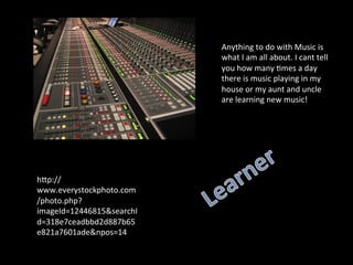 Anything	
  to	
  do	
  with	
  Music	
  is	
  
                           what	
  I	
  am	
  all	
  about.	
  I	
  cant	
  tell	
  
                           you	
  how	
  many	
  5mes	
  a	
  day	
  
                           there	
  is	
  music	
  playing	
  in	
  my	
  
                           house	
  or	
  my	
  aunt	
  and	
  uncle	
  
                           are	
  learning	
  new	
  music!	
  	
  




hSp://
www.everystockphoto.com
/photo.php?
imageId=12446815&searchI
d=318e7ceadbbd2d887b65
e821a7601ade&npos=14	
  
 