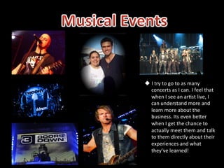 u  I	
  try	
  to	
  go	
  to	
  as	
  many	
  
    concerts	
  as	
  I	
  can.	
  I	
  feel	
  that	
  
    when	
  I	
  see	
  an	
  ar5st	
  live,	
  I	
  
    can	
  understand	
  more	
  and	
  
    learn	
  more	
  about	
  the	
  
    business.	
  Its	
  even	
  beSer	
  
    when	
  I	
  get	
  the	
  chance	
  to	
  
    actually	
  meet	
  them	
  and	
  talk	
  
    to	
  them	
  directly	
  about	
  their	
  
    experiences	
  and	
  what	
  
    they’ve	
  learned!	
  
 