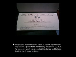 u  My	
  greatest	
  accomplishment	
  so	
  far	
  in	
  my	
  life	
  	
  is	
  gradua5ng	
  
    High	
  School.	
  I	
  graduated	
  6	
  month	
  early.	
  November	
  15,	
  2010.	
  
    No	
  one	
  in	
  my	
  family	
  has	
  graduated	
  High	
  School	
  and	
  College.	
  
    So	
  I’ll	
  be	
  the	
  ﬁrst	
  one	
  to	
  do	
  so.	
  	
  	
  
 