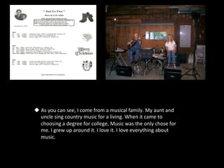 u  As	
  you	
  can	
  see,	
  I	
  come	
  from	
  a	
  musical	
  family.	
  My	
  aunt	
  and	
  
    uncle	
  sing	
  country	
  music	
  for	
  a	
  living.	
  When	
  it	
  came	
  to	
  
    choosing	
  a	
  degree	
  for	
  college,	
  Music	
  was	
  the	
  only	
  chose	
  for	
  
    me.	
  I	
  grew	
  up	
  around	
  it.	
  I	
  love	
  it.	
  I	
  love	
  everything	
  about	
  
    music.	
  	
  
 
