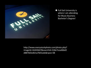 u  Full	
  Sail	
  University	
  is	
  
                                 where	
  I	
  am	
  aSending	
  
                                 for	
  Music	
  Business	
  
                                 Bachelor’s	
  Degree!	
  	
  




hSp://www.everystockphoto.com/photo.php?
imageId=16443647&searchId=318e7ceadbbd2
d887b65e821a7601ade&npos=38	
  
 