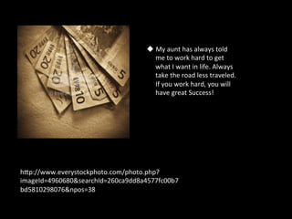 u  My	
  aunt	
  has	
  always	
  told	
  
                                       me	
  to	
  work	
  hard	
  to	
  get	
  
                                       what	
  I	
  want	
  in	
  life.	
  Always	
  
                                       take	
  the	
  road	
  less	
  traveled.	
  
                                       If	
  you	
  work	
  hard,	
  you	
  will	
  
                                       have	
  great	
  Success!	
  	
  




hSp://www.everystockphoto.com/photo.php?
imageId=4960680&searchId=260ca9dd8a4577fc00b7
bd5810298076&npos=38	
  
 
