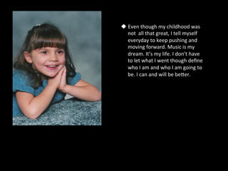 u  Even	
  though	
  my	
  childhood	
  was	
  
    not	
  	
  all	
  that	
  great,	
  I	
  tell	
  myself	
  
    everyday	
  to	
  keep	
  pushing	
  and	
  
    moving	
  forward.	
  Music	
  is	
  my	
  
    dream.	
  It’s	
  my	
  life.	
  I	
  don’t	
  have	
  
    to	
  let	
  what	
  I	
  went	
  though	
  deﬁne	
  
    who	
  I	
  am	
  and	
  who	
  I	
  am	
  going	
  to	
  
    be.	
  I	
  can	
  and	
  will	
  be	
  beSer.	
  	
  
 