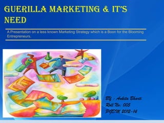 Guerilla marketinG & it’s
Need
A Presentation on a less known Marketing Strategy which is a Boon for the Blooming
Entrepreneurs.




                                                           BY : Ankita Bharti
                                                           Roll No: 005
                                                           PGDM 2012-14
 