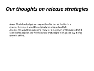 Our thoughts on release strategies

 As our film is low budget we may not be able too air the film in a
 cinema, therefore it would be originally be released on DVD.
 Also our film would be put online firstly for a maximum of 48hours so that it
 can become popular and well-known so that people then go and buy it once
 it comes offline.
 