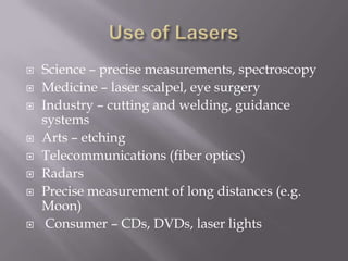    Science – precise measurements, spectroscopy
   Medicine – laser scalpel, eye surgery
   Industry – cutting and welding, guidance
    systems
   Arts – etching
   Telecommunications (fiber optics)
   Radars
   Precise measurement of long distances (e.g.
    Moon)
    Consumer – CDs, DVDs, laser lights
 