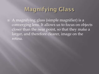    A magnifying glass (simple magnifier) is a
    converging lens. It allows us to focus on objects
    closer than the near point, so that they make a
    larger, and therefore clearer, image on the
    retina.
 