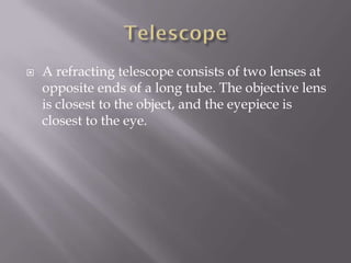    A refracting telescope consists of two lenses at
    opposite ends of a long tube. The objective lens
    is closest to the object, and the eyepiece is
    closest to the eye.
 