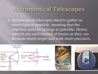    Astronomical telescopes need to gather as
    much light as possible, meaning that the
    objective must be as large as possible. Hence,
    mirrors are used instead of lenses, as they can
    be made much larger and with more precision.
 