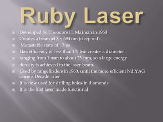    Developed by Theodore H. Maiman in 1960
   Creates a beam at λ = 694 nm (deep red).
    Metastable state of ~3ms
   Has efficiency of less than 1% but creates a diameter
   ranging from 1 mm to about 25 mm, so a large energy
   density is achieved in the laser beam.
   Used by rangefinders in 1960, until the more efficient Nd:YAG
    came a Decade later
   It is now used for drilling holes in diamonds
   It is the first laser made functional
 