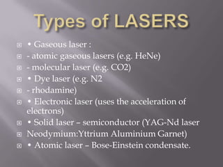    • Gaseous laser :
   - atomic gaseous lasers (e.g. HeNe)
   - molecular laser (e.g. CO2)
   • Dye laser (e.g. N2
   - rhodamine)
   • Electronic laser (uses the acceleration of
    electrons)
   • Solid laser – semiconductor (YAG-Nd laser
   Neodymium:Yttrium Aluminium Garnet)
   • Atomic laser – Bose-Einstein condensate.
 