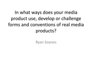 In what ways does your media
 product use, develop or challenge
forms and conventions of real media
            products?

            Ryan Soanes
 