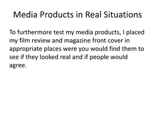 Media Products in Real Situations
To furthermore test my media products, I placed
my film review and magazine front cover in
appropriate places were you would find them to
see if they looked real and if people would
agree.
 