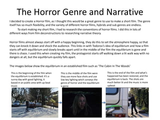 The Horror Genre and Narrative
I decided to create a Horror film, as I thought this would be a great genre to use to make a short film. The genre
itself has so much flexibility, and the variety of different horror films, hybrids and sub genres are endless.
        To start making my short film, I had to research the conventions of horror films. I did this in lots of
different ways from film deconstructions to researching narrative theory.

Horror films almost always start off with a happy beginning, they do this to set the atmosphere happy, so that
they can knock it down and shock the audience. This links in with Todorov’s idea of equilibrium and how a film
starts off with equilibrium and slowly breaks apart until in the middle of the film the equilibrium is gone and
there is chaos. I used this when creating my film, the protagonist starts off walking down a lit walk way with no
dangers at all, but the equilibrium quickly falls apart.

The images below show the equilibrium in an established film such as ‘The Cabin In The Woods’

 This is the beginning of the film when   This is the middle of the film were   This is the end of the film and what's
 the equilibrium is established. It’s a   they use more face shots and use      happened has been restored, and the
 sunny day with good lighting, it         low key lighting witch conveys the    equilibrium is back. The shots are
 based in an public area with up beat     genre of horror and the equilibrium   much better lit and the music is more
 music                                    is gone.                              upbeat.
 