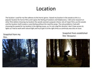 Location
  The location I used for my film adheres to the horror genre. I based my location in the woods as this is a
  popular location for horror films and it gives the feeling of isolation and helplessness. I did some research on
  other films before choosing my location the woods seemed a popular choice, lots of major films use the woods
  and the location itself creates a scary feeling without the need for props. The only problems I had with
  choosing the woods for my location is the lighting issues, as I’m not a big film director I don’t have access to
  lights so I had to work with natural light and try to get it at the right times as continuity was also an issue.

                                                                                 Snapshot from established
Snapshot from my
                                                                                 film ‘Shrooms’.
film.
 